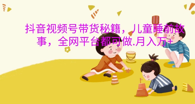 抖音视频号带货秘籍，儿童睡前故事，全网平台都可做，月入过W【揭秘】最新课 · 网创资源|实战项目|创业项目|中创网最新课
